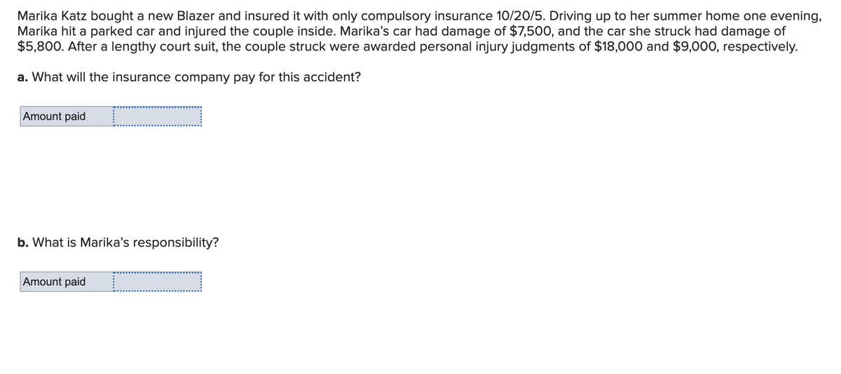 Marika Katz bought a new Blazer and insured it with only compulsory insurance 10/20/5. Driving up to her summer home one evening,
Marika hit a parked car and injured the couple inside. Marika's car had damage of $7,500, and the car she struck had damage of
$5,800. After a lengthy court suit, the couple struck were awarded personal injury judgments of $18,000 and $9,000, respectively.
a. What will the insurance company pay for this accident?
Amount paid
b. What is Marika's responsibility?
Amount paid