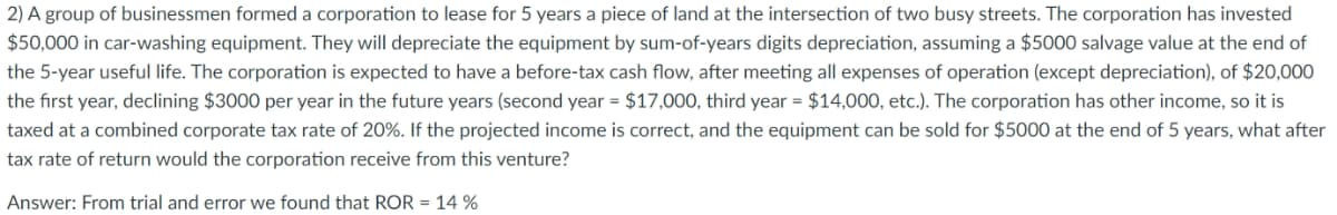 2) A group of businessmen formed a corporation to lease for 5 years a piece of land at the intersection of two busy streets. The corporation has invested
$50,000 in car-washing equipment. They will depreciate the equipment by sum-of-years digits depreciation, assuming a $5000 salvage value at the end of
the 5-year useful life. The corporation is expected to have a before-tax cash flow, after meeting all expenses of operation (except depreciation), of $20,000
the first year, declining $3000 per year in the future years (second year = $17,000, third year = $14,000, etc.). The corporation has other income, so it is
taxed at a combined corporate tax rate of 20%. If the projected income is correct, and the equipment can be sold for $5000 at the end of 5 years, what after
tax rate of return would the corporation receive from this venture?
Answer: From trial and error we found that ROR = 14 %