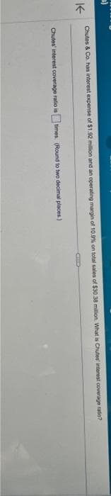 K
Chutes & Co. has interest expense of $1.92 million and an operating margin of 10,9% on total sales of $30.38 million What is Chutes interest coverage ratio?
Chutes interest coverage ratio is times (Round to two decimal places.)
CIC