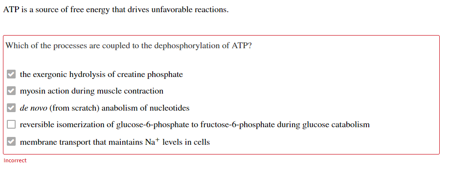 ATP is a source of free energy that drives unfavorable reactions.
Which of the processes are coupled to the dephosphorylation of ATP?
the exergonic hydrolysis of creatine phosphate
myosin action during muscle contraction
de novo (from scratch) anabolism of nucleotides
reversible isomerization of glucose-6-phosphate to fructose-6-phosphate during glucose catabolism
membrane transport that maintains Na+ levels in cells
Incorrect