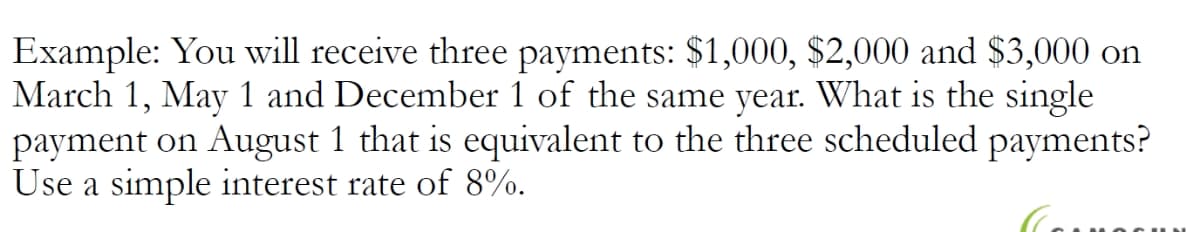 Example: You will receive three payments: $1,000, $2,000 and $3,000 on
March 1, May 1 and December 1 of the same year. What is the single
payment on August 1 that is equivalent to the three scheduled payments?
Use a simple interest rate of 8%.