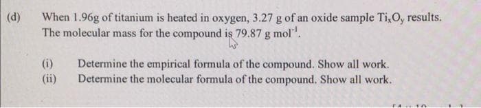 (d)
When 1.96g of titanium is heated in oxygen, 3.27 g of an oxide sample Ti, O, results.
The molecular mass for the compound is 79.87 g mol¹¹.
(i)
(ii)
Determine the empirical formula of the compound. Show all work.
Determine the molecular formula of the compound. Show all work.
14.10