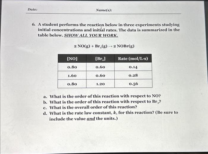 Date:
6. A student performs the reaction below in three experiments studying
initial concentrations and initial rates. The data is summarized in the
table below. SHOW ALL YOUR WORK.
2 NO(g) + Br₂(g) → 2 NOBr(g)
[NO]
0.80
Name(s):
1.60
0.80
[Br.]
0.60
0.60
1.20
Rate (mol/L.s)
0.14
0.28
0.56
a. What is the order of this reaction with respect to NO?
b. What is the order of this reaction with respect to Br₂?
c. What is the overall order of this reaction?
d. What is the rate law constant, k, for this reaction? (Be sure to
include the value and the units.)