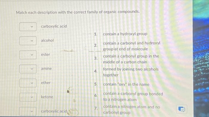 Match each description with the correct family of organic compounds.
>
>
>
carboxylic acid
alcohol
ester
amine
ether
ketone
carboxylic acid,
1. contain a hydroxyl group
2.
3.
4.
6.
contain a carbonyl and hydroxyl
group at end of molecule
7.
contain a carbonyl group in the
middle of a carbon chain
5. contain "oxy" in the name
formed by joining two alcohols
together
contain a carbonyl group bonded
to a nitrogen atom
contain a nitrogen atom and no
carbonyl group