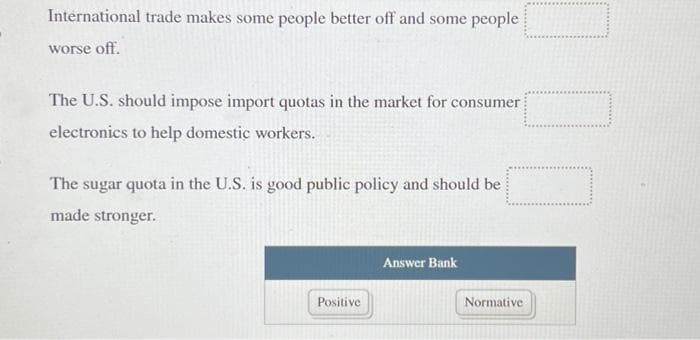 International trade makes some people better off and some people
worse off.
The U.S. should impose import quotas in the market for consumer
electronics to help domestic workers.
The sugar quota in the U.S. is good public policy and should be
made stronger.
Positive
Answer Bank
Normative