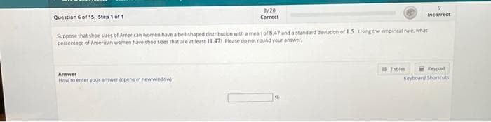 Question 6 of 15, Step 1 of 1
0/20
Correct
Answer
How to enter your answer topens in new window)
Suppose that shoe sizes of American women have a bell-shaped distribution with a mean of 8.47 and a standard deviation of 1.5. Using the empirical rule, what
percentage of American women have shoe sizes that are at least 11.47) Please do not round your answer.
%
9
Incorrect
Tables
Keypad
Keyboard Shortcuts