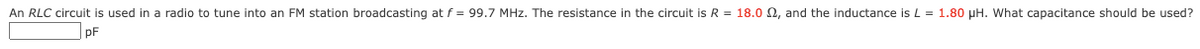 An RLC circuit is used in a radio to tune into an FM station broadcasting at f = 99.7 MHz. The resistance in the circuit is R = 18.02, and the inductance is L = 1.80 μH. What capacitance should be used?
pF