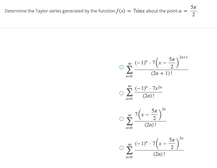 5л
Determine the Taylor series generated by the function f (x) = 7sinx about the point a
2n+1
5n
(–1)" · 7(x - 7)
Σ
(2n + 1)!
n=0
(–1)" · 7x2"
Σ
(2n)!
n=0
2n
57
(2n)!
n=0
2n
57
(- 1)" · 7(x –
2
Σ
(2n)!
n=0
