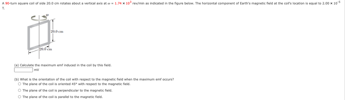 A 90-turn square coil of side 20.0 cm rotates about a vertical axis at o = 1.74 x 10° rev/min as indicated in the figure below. The horizontal component of Earth's magnetic field at the coil's location is equal to 2.00 x 10
T.
20.0 cm
20.0 cm
(a) Calculate the maximum emf induced in the coil by this field.
mv
(b) What is the orientation of the coil with respect to the magnetic field when the maximum emf occurs?
O The plane of the coil is oriented 45° with respect to the magnetic field.
O The plane of the coil is perpendicular to the magnetic field.
O The plane of the coil is parallel to the magnetic field.

