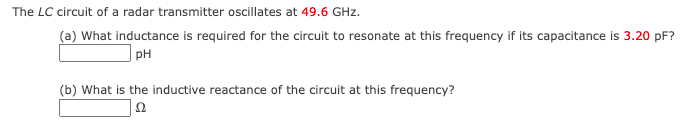 The LC circuit of a radar transmitter oscillates at 49.6 GHz.
(a) What inductance is required for the circuit to resonate at this frequency if its capacitance is 3.20 pF?
PH
(b) What is the inductive reactance of the circuit at this frequency?
22