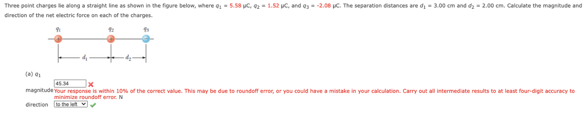 Three point charges lie along a straight line as shown in the figure below, where q, = 5.58 µC, 92 = 1.52 µC, and g3 = -2.08 µC. The separation distances are d, = 3.00 cm and d, = 2.00 cm. Calculate the magnitude and
direction of the net electric force on each of the charges.
92
93
(a) q1
45.34
magnitude Your response is within 10% of the correct value. This may be due to roundoff error, or you could have a mistake in your calculation. Carry out all intermediate results to at least four-digit accuracy to
minimize roundoff error.N
to the left v
direction

