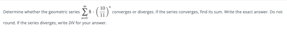 Determine whether the geometric series
8 .
converges or diverges. If the series converges, find its sum. Write the exact answer. Do not
n=0
round. If the series diverges, write DIV for your answer.
