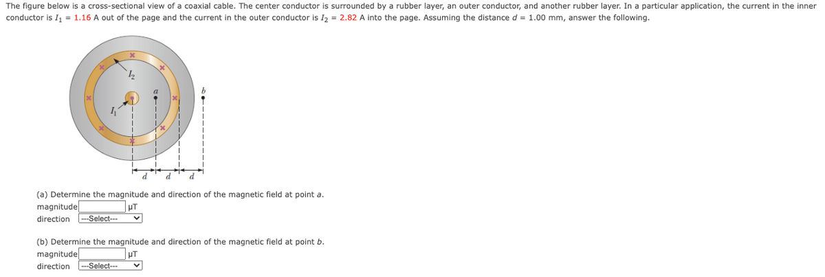 The figure below is a cross-sectional view of a coaxial cable. The center conductor is surrounded by a rubber layer, an outer conductor, and another rubber layer. In a particular application, the current in the inner
conductor is I, = 1.16 A out of the page and the current in the outer conductor is I, = 2.82 A into the page. Assuming the distance d = 1.00 mm, answer the following.
12
d
d
(a) Determine the magnitude and direction of the magnetic field at point a.
magnitude
UT
direction
---Select---
(b) Determine the magnitude and direction of the magnetic field at point b.
magnitudel
UT
direction
--Select---
