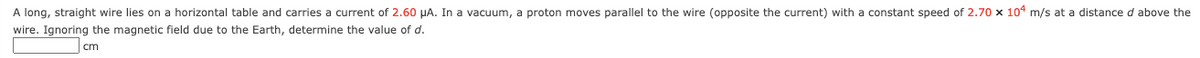 A long, straight wire lies on a horizontal table and carries a current of 2.60 µA. In a vacuum, a proton moves parallel to the wire (opposite the current) with a constant speed of 2.70 x 104 m/s at a distance d above the
wire. Ignoring the magnetic field due to the Earth, determine the value of d.
cm
