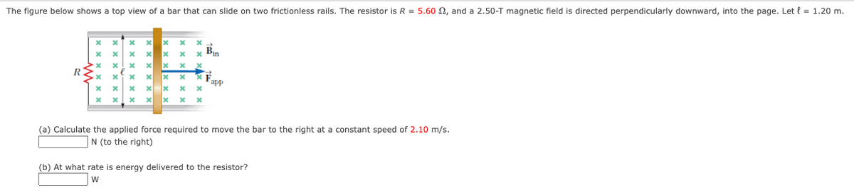 The figure below shows a top view of a bar that can slide on two frictionless rails. The resistor is R = 5.60 2, and a 2.50-T magnetic field is directed perpendicularly downward, into the page. Let { = 1.20 m.
Bin
RS
app
(a) Calculate the applied force required to move the bar to the right at a constant speed of 2.10 m/s.
|N (to the right)
(b) At what rate is energy delivered to the resistor?
