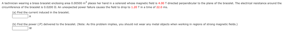 A technician wearing a brass bracelet enclosing area 0.00500 m2 places her hand in a solenoid whose magnetic field is 4.00 T directed perpendicular to the plane of the bracelet. The electrical resistance around the
circumference of the bracelet is 0.0200 2. An unexpected power failure causes the field to drop to 1.20 T in a time of 22.0 ms.
(a) Find the current induced in the bracelet.
A
(b) Find the power (P) delivered to the bracelet. (Note: As this problem implies, you should not wear any metal objects when working in regions of strong magnetic fields.)
