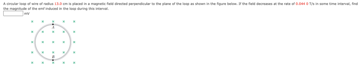 A circular loop of wire of radius 13.0 cm is placed in a magnetic field directed perpendicular to the plane of the loop as shown in the figure below. If the field decreases at the rate of 0.044 0 T/s in some time interval, find
the magnitude of the emf induced in the loop during this interval.
mv
A
В
