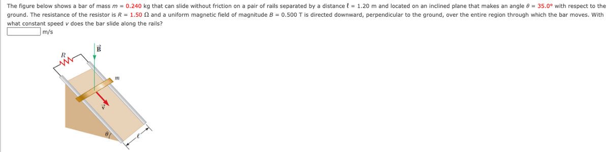 The figure below shows a bar of mass m = 0.240 kg that can slide without friction on a pair of rails separated by a distance { = 1.20 m and located on an inclined plane that makes an angle e = 35.0° with respect to the
ground. The resistance of the resistor is R = 1.50 N and a uniform magnetic field of magnitude B = 0.500 T is directed downward, perpendicular to the ground, over the entire region through which the bar moves. With
what constant speed v does the bar slide along the rails?
m/s
