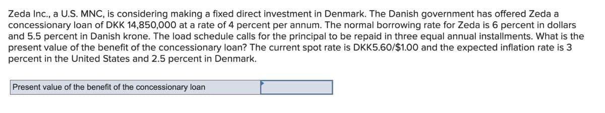 Zeda Inc., a U.S. MNC, is considering making a fixed direct investment in Denmark. The Danish government has offered Zeda a
concessionary loan of DKK 14,850,000 at a rate of 4 percent per annum. The normal borrowing rate for Zeda is 6 percent in dollars
and 5.5 percent in Danish krone. The load schedule calls for the principal to be repaid in three equal annual installments. What is the
present value of the benefit of the concessionary loan? The current spot rate is DKK5.60/$1.00 and the expected inflation rate is 3
percent in the United States and 2.5 percent in Denmark.
Present value of the benefit of the concessionary loan