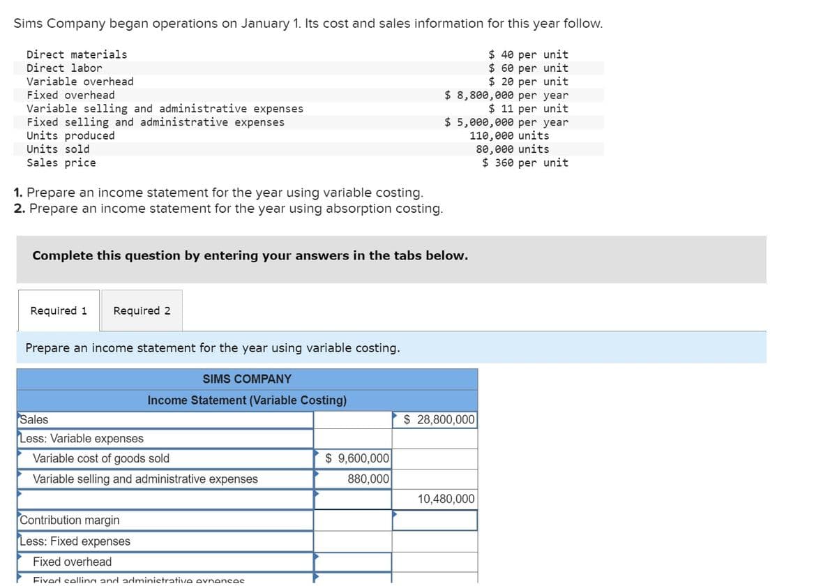 Sims Company began operations on January 1. Its cost and sales information for this year follow.
Direct materials
Direct labor
Variable overhead
Fixed overhead
Variable selling and administrative expenses
Fixed selling and administrative expenses
Units produced
Units sold
Sales price
1. Prepare an income statement for the year using variable costing.
2. Prepare an income statement for the year using absorption costing.
$40 per unit
$60 per unit
$ 20 per unit
$ 8,800,000 per year
$ 11 per unit
$ 5,000,000 per year
110,000 units
80,000 units
$ 360 per unit
Complete this question by entering your answers in the tabs below.
Required 1
Required 2
Prepare an income statement for the year using variable costing.
SIMS COMPANY
Income Statement (Variable Costing)
Sales
$ 28,800,000
Less: Variable expenses
Variable cost of goods sold
$ 9,600,000
Variable selling and administrative expenses
880,000
10,480,000
Contribution margin
Less: Fixed expenses
Fixed overhead
Fived selling and administrative evnences