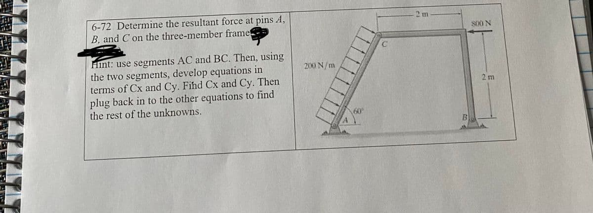 6-72 Determine the resultant force at pins A,
B. and C on the three-member frame!
Hint: use segments AC and BC. Then, using
the two segments, develop equations in
terms of Cx and Cy. Find Cx and Cy. Then
plug back in to the other equations to find
the rest of the unknowns.
200 N/m
2 m
800 N
2 m