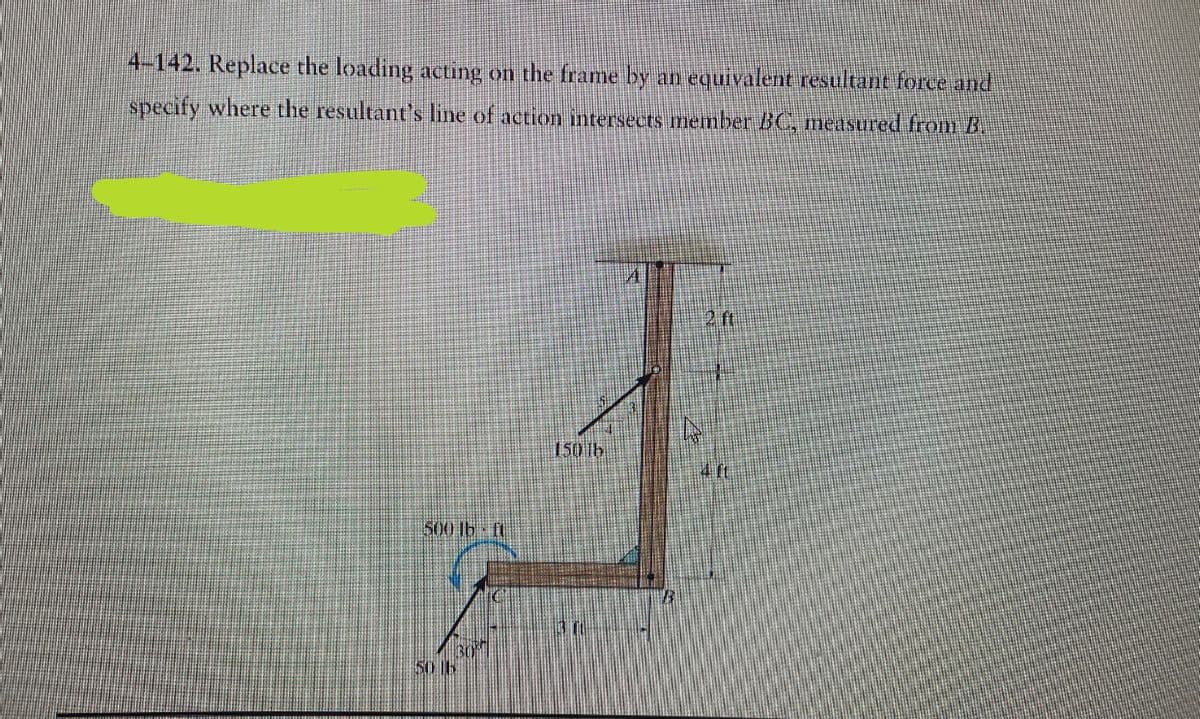 4-142. Replace the loading acting on the frame by an equivalent resultant force and
specify where the resultant's line of action intersects member BC, measured from B.
500 lb-ft
50 B
150 lb
2 ft
It