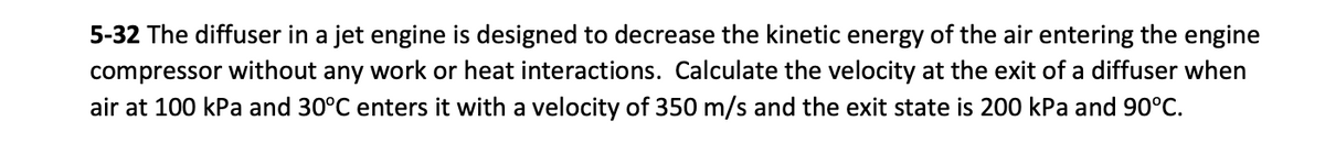 5-32 The diffuser in a jet engine is designed to decrease the kinetic energy of the air entering the engine
compressor without any work or heat interactions. Calculate the velocity at the exit of a diffuser when
air at 100 kPa and 30°C enters it with a velocity of 350 m/s and the exit state is 200 kPa and 90°C.