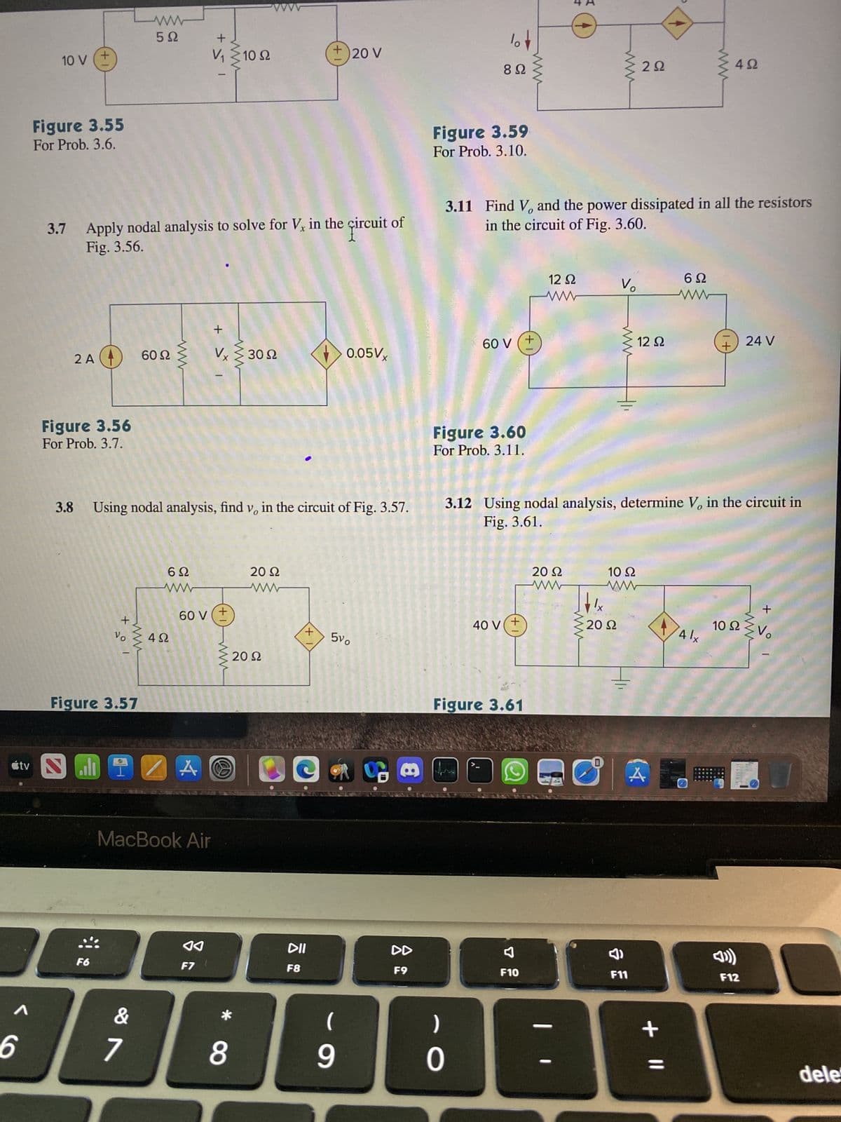 10 V
6
Figure 3.55
For Prob. 3.6.
+
2 A4 60
Figure 3.56
For Prob. 3.7.
tv Sall
3.7 Apply nodal analysis to solve for V, in the circuit of
Fig. 3.56.
+
&
201
Vo
Figure 3.57
www
5Ω
www
&
7
ww
3.8 Using nodal analysis, find v, in the circuit of Fig. 3.57.
MIZA
6Ω
www
4Ω
60 V
MacBook Air
+51
www
◄◄
F7
+ >
1
Vx ≥3092
+
-ᏙᏙᏙ
10 S2
*
8
20 22
20 Ω
+
+
DII
F8
20 V
(
0.05Vx
5vo
9
S
DD
F9
lo
892
Figure 3.59
For Prob. 3.10.
60 V
)
0
3.11 Find V, and the power dissipated in all the resistors
in the circuit of Fig. 3.60.
Figure 3.60
For Prob. 3.11.
40 V +
Figure 3.61
www.
+
F10
12 Ω
ww
20 Ω
www
www
¹x
Vo
3.12 Using nodal analysis, determine V, in the circuit in
Fig. 3.61.
www
20 92
10 Ω
292
=
F11
12 Ω
(4
6Ω
ww
+ 11
+
4 lx
4Ω
10
24 V
F12
+
Ω
2 Vo
J
dele