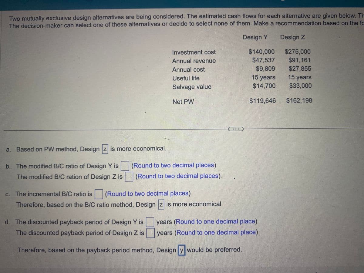 Two mutually exclusive design alternatives are being considered. The estimated cash flows for each alternative are given below. Th
The decision-maker can select one of these alternatives or decide to select none of them. Make a recommendation based on the fa
Design Y
Design Z
a. Based on PW method, Design z is more economical.
b. The modified B/C ratio of Design Y is
The modified B/C ration of Design Z is
Investment cost
Annual revenue
Annual cost
Useful life
Salvage value
Net PW
(Round to two decimal places)
(Round to two decimal places)
c. The incremental B/C ratio is (Round to two decimal places)
Therefore, based on the B/C ratio method, Design z is more economical
$140,000
$47,537
$9,809
15 years
$14,700
$119,646
d. The discounted payback period of Design Y is
The discounted payback period of Design Z is
years (Round to one decimal place)
years (Round to one decimal place)
Therefore, based on the payback period method, Design y would be preferred.
$275,000
$91,161
$27,855
15 years
$33,000
$162,198