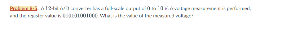 Problem 8-5: A 12-bit A/D converter has a full-scale output of 0 to 10 V. A voltage measurement is performed,
and the register value is 010101001000. What is the value of the measured voltage?