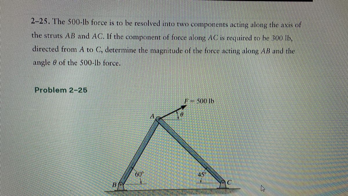 2-25. The 500-lb force is to be resolved into two components acting along the axis of
the struts AB and AC. If the component of force along AC is required to be 300 lb,
directed from A to C, determine the magnitude of the force acting along AB and the
angle of the 500-lb force.
Problem 2-25
BO
60°
F = 500 lb
45°