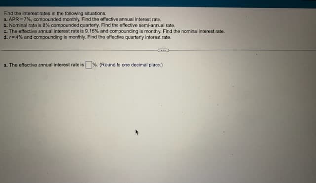 Find the interest rates in the following situations.
a. APR = 7%, compounded monthly. Find the effective annual interest rate.
b. Nominal rate is 8% compounded quarterly. Find the effective semi-annual rate.
c. The effective annual interest rate is 9.15% and compounding is monthly. Find the nominal interest rate.
d. r=4% and compounding is monthly. Find the effective quarterly interest rate.
a. The effective annual interest rate is%. (Round to one decimal place.)