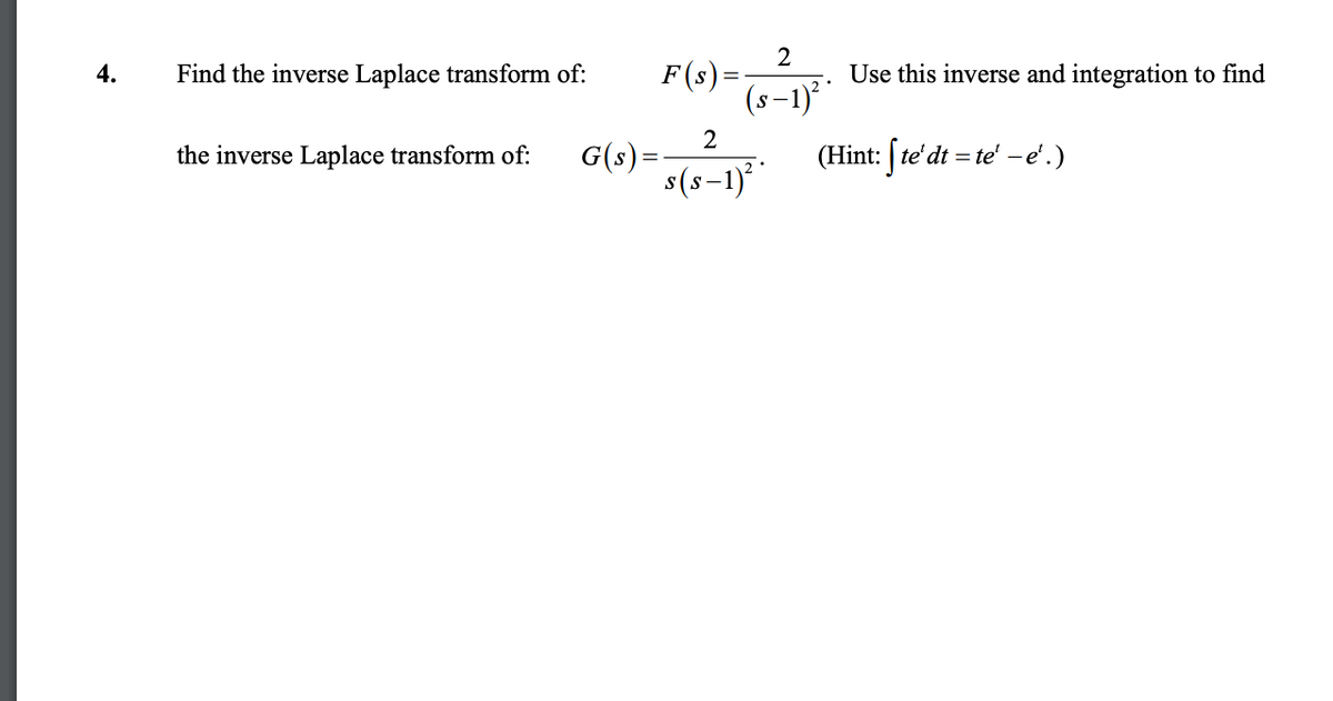 2
4.
Find the inverse Laplace transform of:
F(s) =
Use this inverse and integration to find
(s−1)²*
2
the inverse Laplace transform of:
G(s)=
2°
(Hint: [te' dt = te'-e'.)
s(s-1)