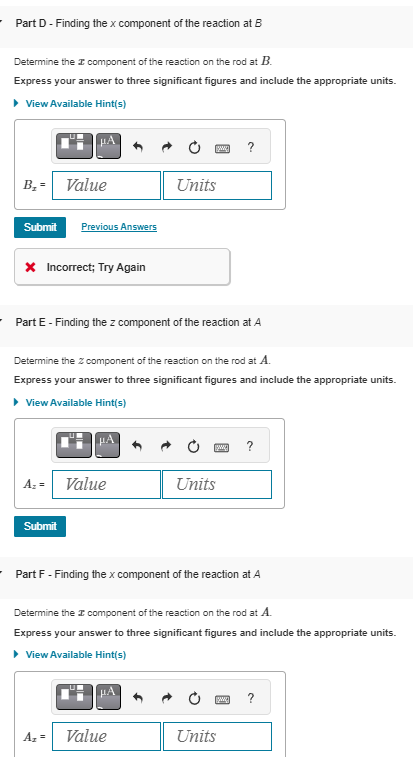 Part D - Finding the x component of the reaction at B
Determine the component of the reaction on the rod at B.
Express your answer to three significant figures and include the appropriate units.
▸ View Available Hint(s)
B₁ = Value
Submit Previous Answers
* Incorrect; Try Again
Units
?
Part E - Finding the z component of the reaction at A
Determine the z component of the reaction on the rod at A.
Express your answer to three significant figures and include the appropriate units.
▸ View Available Hint(s)
Az
Value
Units
Submit
?
Part F - Finding the x component of the reaction at A
Determine the component of the reaction on the rod at A.
Express your answer to three significant figures and include the appropriate units.
▸ View Available Hint(s)
?
A₂ =
Value
Units