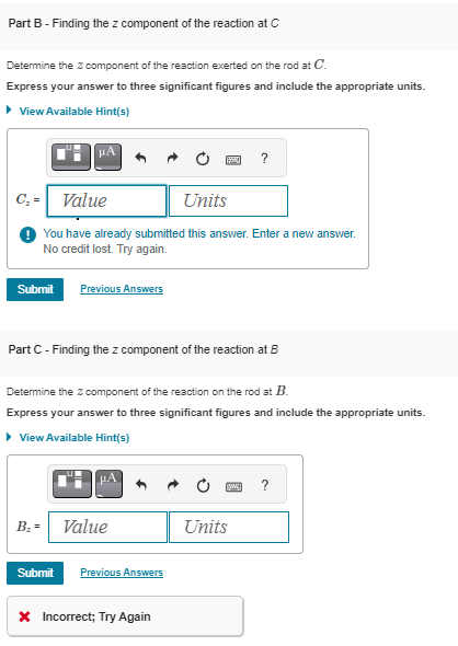 Part B - Finding the z component of the reaction at C
Determine the z component of the reaction exerted on the rod at C.
Express your answer to three significant figures and include the appropriate units.
▸ View Available Hint(s)
?
C₁ = Value
Units
You have already submitted this answer. Enter a new answer.
No credit lost. Try again.
Submit Previous Answers
Part C - Finding the z component of the reaction at B
Determine the Z component of the reaction on the rod at B.
Express your answer to three significant figures and include the appropriate units.
▸ View Available Hint(s)
B₁ = Value
Submit Previous Answers
* Incorrect; Try Again
?
Units