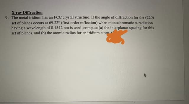 X-ray Diffraction
9. The metal iridium has an FCC crystal structure. If the angle of diffraction for the (220)
set of planes occurs at 69.22° (first-order reflection) when monochromatic x-radiation
having a wavelength of 0.1542 nm is used, compute (a) the interplanar spacing for this
set of planes, and (b) the atomic radius for an iridium atom