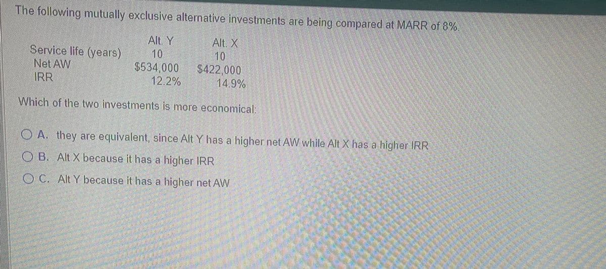 The following mutually exclusive alternative investments are being compared at MARR of 8%.
Alt. Y
Service life (years)
Net AW
IRR
Alt. X
$534,000
12.2%
$422,000
14.9%
Which of the two investments is more economical:
OA. they are equivalent, since Alt Y has a higher net AW while Alt X has a higher IRR
OB. Alt X because it has a higher IRR
OC. Alt Y because it has a higher net AW