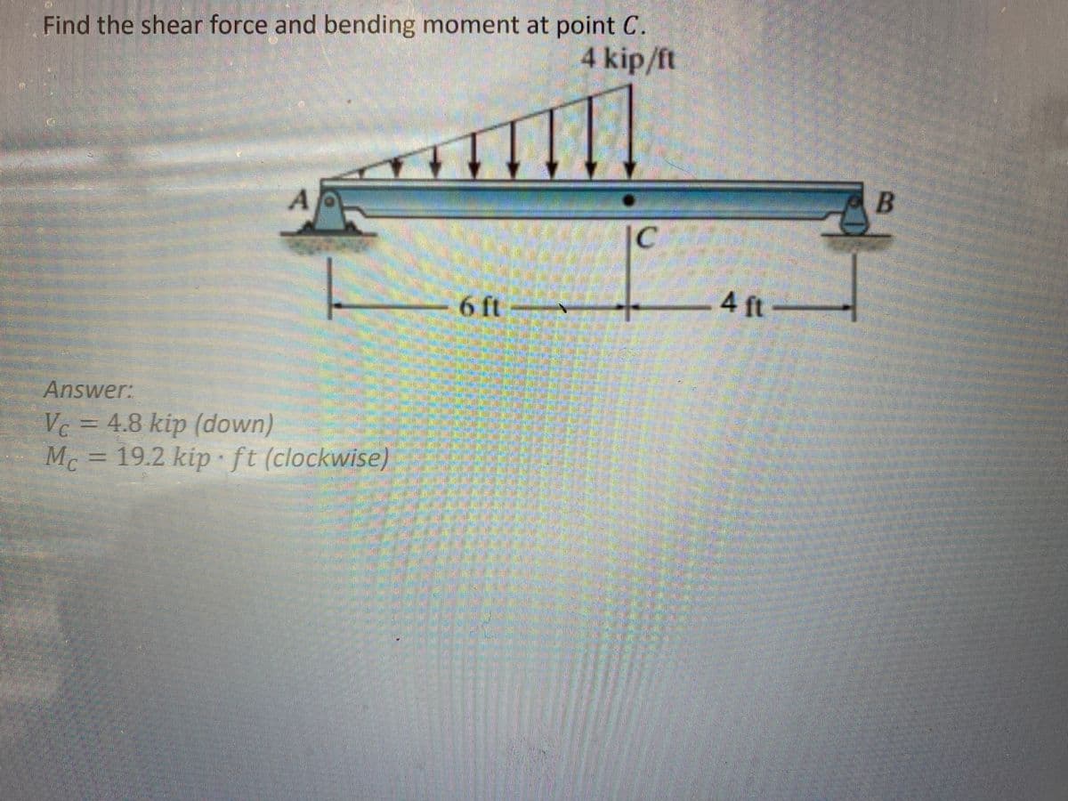 Find the shear force and bending moment at point C.
4 kip/ft
A
Answer:
Vc = 4.8 kip (down)
M = 19.2 kip ft (clockwise)
3
- 6 ft
C
4 ft
B