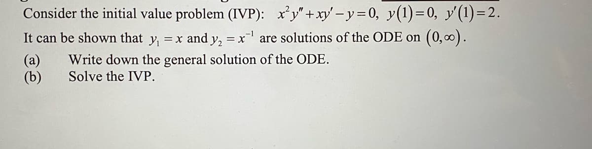 Consider the initial value problem (IVP): x²y"+xy'-y= 0, y(1)=0, y'(1)=2.
It can be shown that y₁ = x and y₂ = x¹ are solutions of the ODE on (0,∞).
(a)
(b)
Write down the general solution of the ODE.
Solve the IVP.