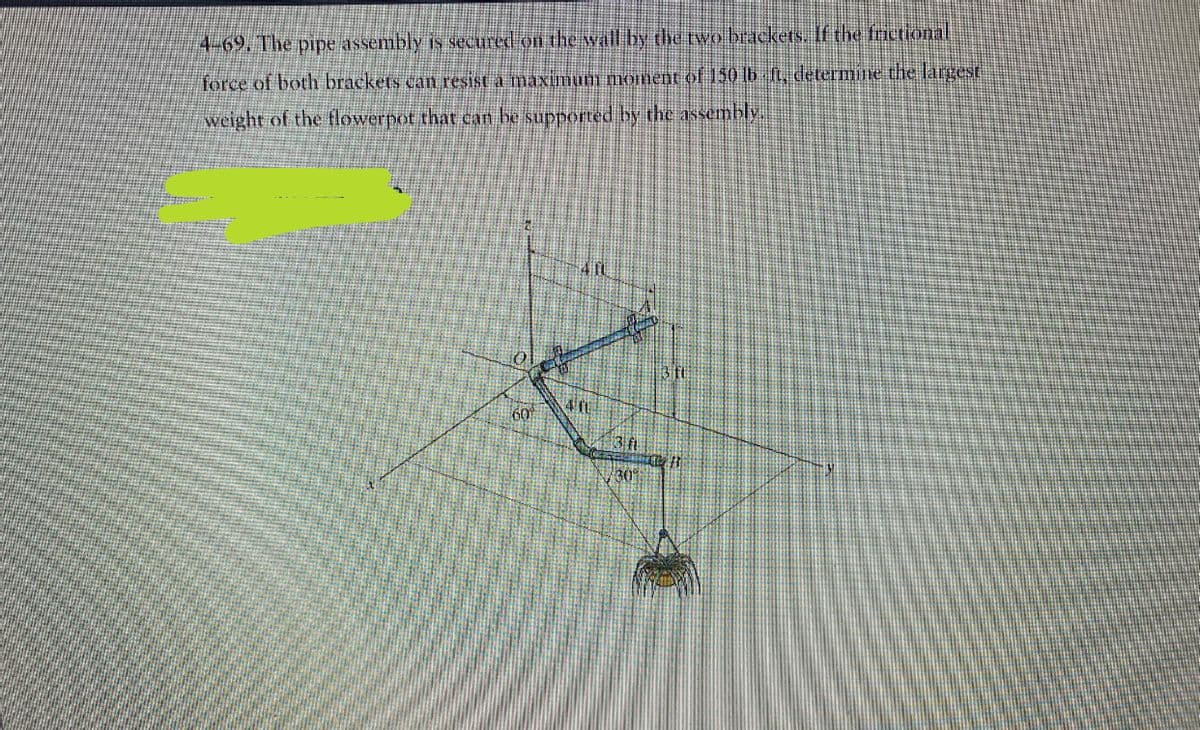 4-69. The pipe assembly is secured on the wall by the two brackets. If the frictional
force of both brackets can resist a maximum moment of 150 lb ft, determine the largest
weight of the flowerpot that can be supported by the assembly.
60⁰⁰
4 10
3 ft