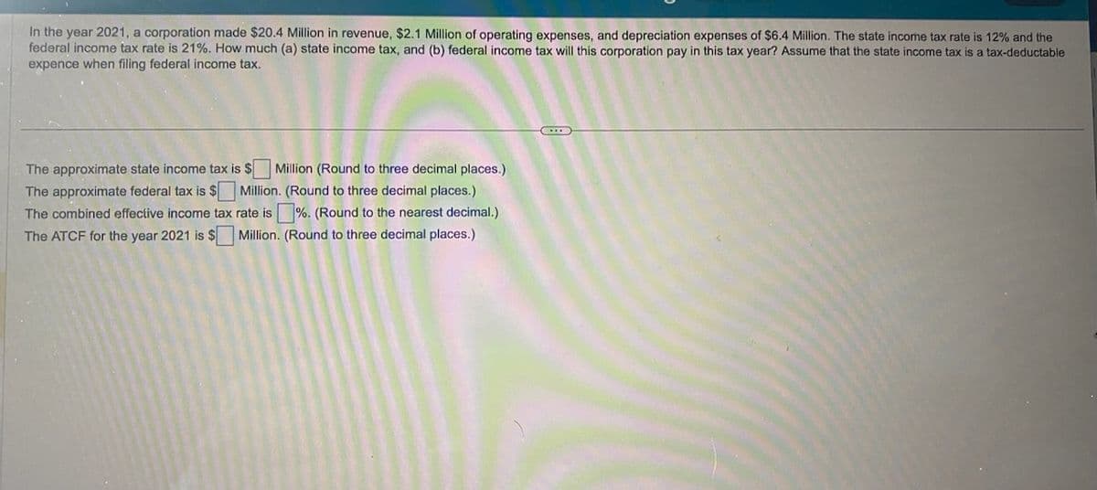 In the year 2021, a corporation made $20.4 Million in revenue, $2.1 Million of operating expenses, and depreciation expenses of $6.4 Million. The state income tax rate is 12% and the
federal income tax rate is 21%. How much (a) state income tax, and (b) federal income tax will this corporation pay in this tax year? Assume that the state income tax is a tax-deductable
expence when filing federal income tax.
The approximate state income tax is $ Million (Round to three decimal places.)
The approximate federal tax is $ Million. (Round to three decimal places.)
The combined effective income tax rate is%. (Round to the nearest decimal.)
The ATCF for the year 2021 is $ Million. (Round to three decimal places.)