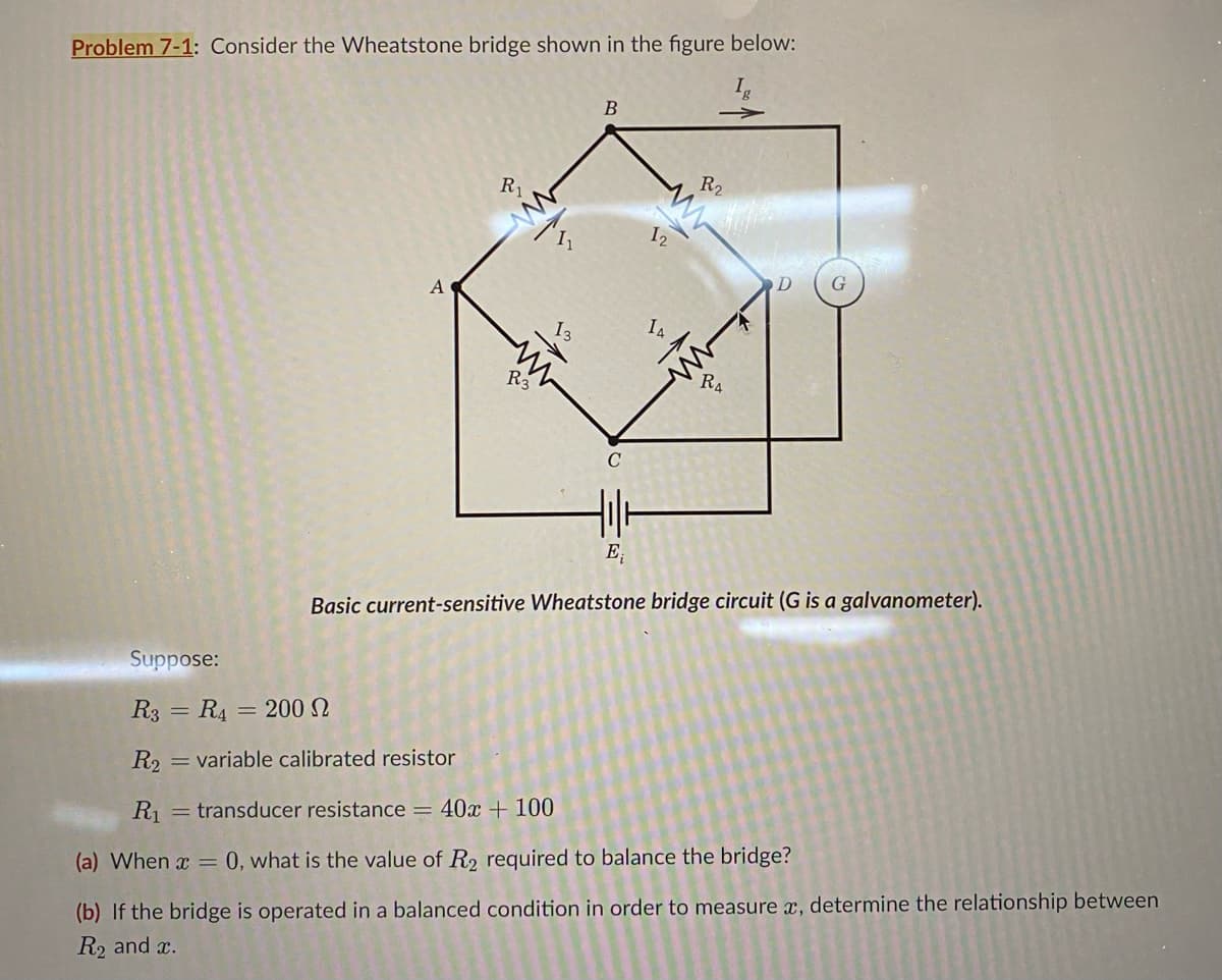 Problem 7-1: Consider the Wheatstone bridge shown in the figure below:
A
B
R₁
11
13
12
R2
14
R3
C
ww
RA
卝
E₁
Basic current-sensitive Wheatstone bridge circuit (G is a galvanometer).
Suppose:
R3 R4 = 200 2
=
R2 = variable calibrated resistor
R₁ = transducer resistance = 40x + 100
(a) When x = 0, what is the value of R2 required to balance the bridge?
(b) If the bridge is operated in a balanced condition in order to measure x, determine the relationship between
R2 and x.