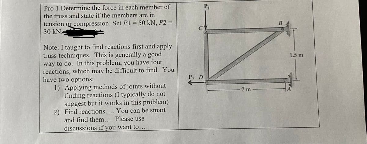 Pro 1 Determine the force in each member of
the truss and state if the members are in
tension or compression. Set P1 = 50 kN, P2 =
30 kN.
Note: I taught to find reactions first and apply
truss techniques. This is generally a good
way to do. In this problem, you have four
reactions, which may be difficult to find. You
have two options:
1) Applying methods of joints without
finding reactions (I typically do not
suggest but it works in this problem)
2) Find reactions.... You can be smart
and find them... Please use
discussions if you want to...
P₁
c
P, D
2 m
B
1.5 m