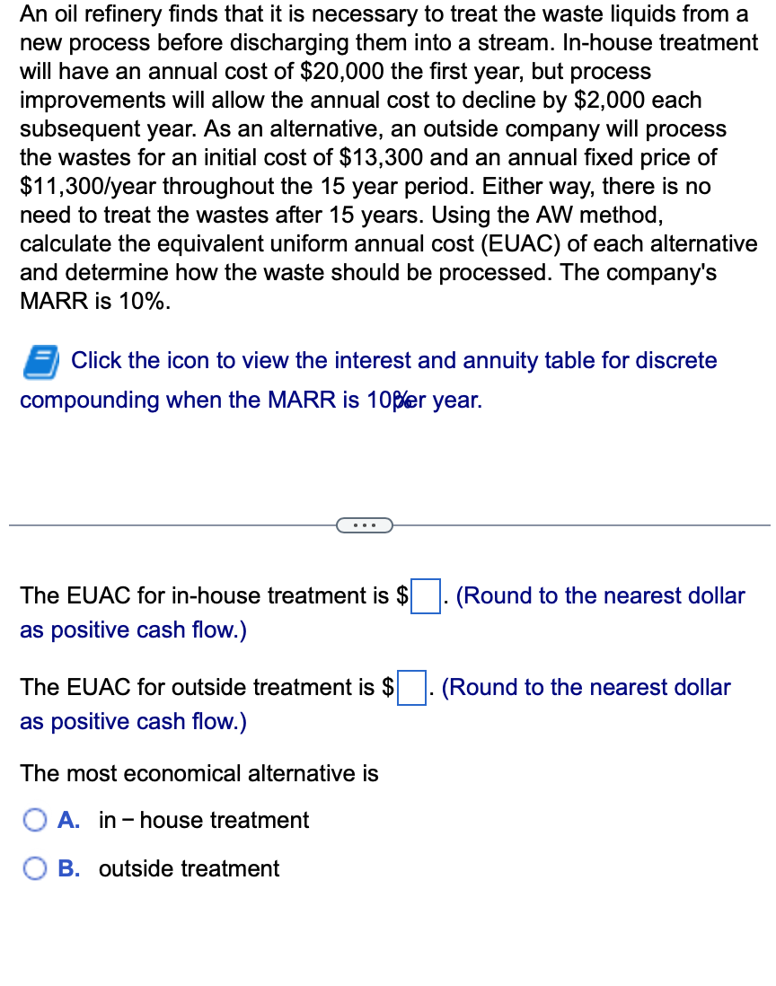 An oil refinery finds that it is necessary to treat the waste liquids from a
new process before discharging them into a stream. In-house treatment
will have an annual cost of $20,000 the first year, but process
improvements will allow the annual cost to decline by $2,000 each
subsequent year. As an alternative, an outside company will process
the wastes for an initial cost of $13,300 and an annual fixed price of
$11,300/year throughout the 15 year period. Either way, there is no
need to treat the wastes after 15 years. Using the AW method,
calculate the equivalent uniform annual cost (EUAC) of each alternative
and determine how the waste should be processed. The company's
MARR is 10%.
Click the icon to view the interest and annuity table for discrete
compounding when the MARR is 10per year.
The EUAC for in-house treatment is $
as positive cash flow.)
The EUAC for outside treatment is $
as positive cash flow.)
The most economical alternative is
A. in-house treatment
B. outside treatment
(Round to the nearest dollar
(Round to the nearest dollar