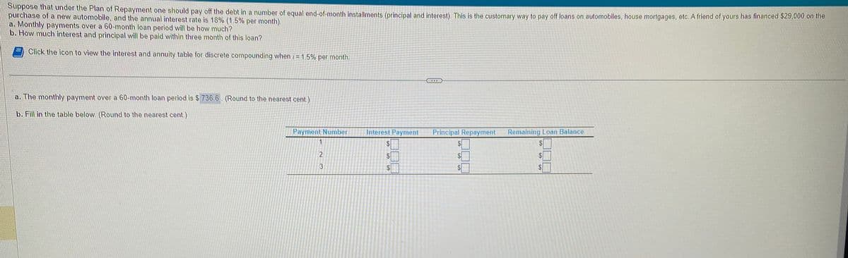 Suppose that under the Plan of Repayment one should pay off the debt in a number of equal end-of-month installments (principal and interest). This is the customary way to pay off loans on automobiles, house mortgages, etc. A friend of yours has financed $29,000 on the
purchase of a new automobile, and the annual interest rate is 18% (1.5% per month).
a. Monthly payments over a 60-month loan period will be how much?
b. How much interest and principal will be paid within three month of this loan?
Click the icon to view the interest and annuity table for discrete compounding when i= 1.5% per month.
a. The monthly payment over a 60-month loan period is $ 736.6. (Round to the nearest cent.)
b. Fill in the table below. (Round to the nearest cent.)
Payment Number
1
23
Interest Payment
69
69
Principal Repayment
$
Remaining Loan Balance
