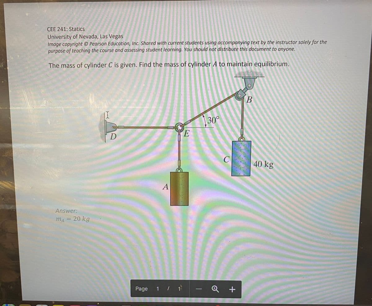 CEE 241: Statics
University of Nevada, Las Vegas
Image copyright © Pearson Education, Inc. Shared with current students using accompanying text by the instructor solely for the
purpose of teaching the course and assessing student learning. You should not distribute this document to anyone.
The mass of cylinder C is given. Find the mass of cylinder A to maintain equilibrium.
Answer:
mA = 20 kg
D
Page
1 / 1
E
130°
-
C
Q+
B
40 kg