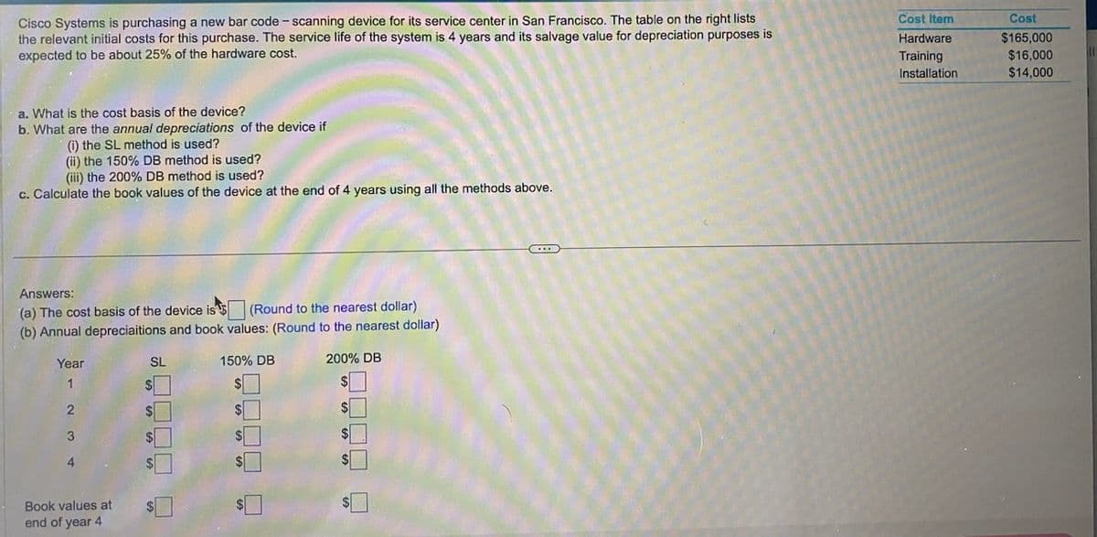 Cisco Systems is purchasing a new bar code scanning device for its service center in San Francisco. The table on the right lists
the relevant initial costs for this purchase. The service life of the system is 4 years and its salvage value for depreciation purposes is
expected to be about 25% of the hardware cost.
a. What is the cost basis of the device?
b. What are the annual depreciations of the device if
(i) the SL method is used?
(ii) the 150% DB method is used?
(iii) the 200% DB method is used?
c. Calculate the book values of the device at the end of 4 years using all the methods above.
Answers:
(a) The cost basis of the device is
(Round to the nearest dollar)
(b) Annual depreciaitions and book values: (Round to the nearest dollar)
Year
1
2
3
4
Book values at
end of year 4
SL
$
150% DB
$
200% DB
$
$
C
Cost Item
Hardware
Training
Installation
Cost
$165,000
$16,000
$14,000