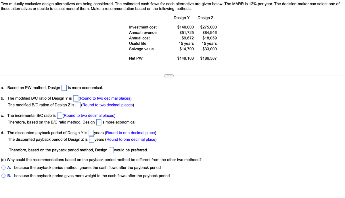 Two mutually exclusive design alternatives are being considered. The estimated cash flows for each alternative are given below. The MARR is 12% per year. The decision-maker can select one of
these alternatives or decide to select none of them. Make a recommendation based on the following methods.
Design Y
a. Based on PW method, Design is more economical.
b. The modified B/C ratio of Design Y is
The modified B/C ration of Design Z is
c. The incremental B/C ratio is (Round to two decimal places)
Therefore, based on the B/C ratio method, Design
Investment cost
Annual revenue
Annual cost
Useful life
Salvage value
(Round to two decimal places)
(Round to two decimal places)
d. The discounted payback period of Design Y is
The discounted payback period of Design Z is
Net PW
is
is more economical
years (Round to one decimal place)
years (Round to one decimal place)
$140,000
$51,725
$9,672
15 years
$14,700
$149,103
Design Z
$275,000
$84,946
$18,059
15 years
$33,000
$186,587
Therefore, based on the payback period method, Design would be preferred.
(e) Why could the recommendations based on the payback period method be different from the other two methods?
A. because the payback period method ignores the cash flows after the payback period
B. because the payback period gives more weight to the cash flows after the payback period