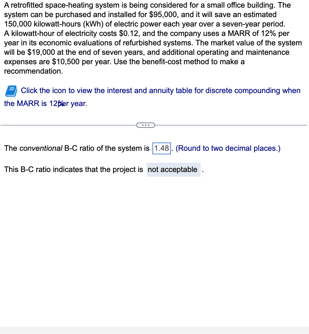 A retrofitted space-heating system is being considered for a small office building. The
system can be purchased and installed for $95,000, and it will save an estimated
150,000 kilowatt-hours (kWh) of electric power each year over a seven-year period.
A kilowatt-hour of electricity costs $0.12, and the company uses a MARR of 12% per
year in its economic evaluations of refurbished systems. The market value of the system
will be $19,000 at the end of seven years, and additional operating and maintenance
expenses are $10,500 per year. Use the benefit-cost method to make a
recommendation.
Click the icon to view the interest and annuity table for discrete compounding when
the MARR is 12per year.
The conventional B-C ratio of the system is 1.48. (Round to two decimal places.)
This B-C ratio indicates that the project is not acceptable.