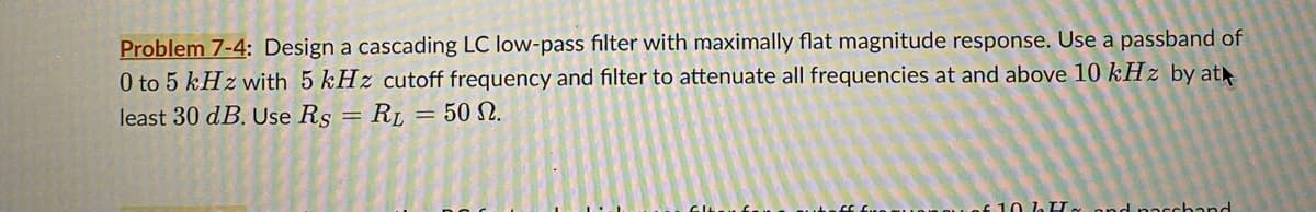 Problem 7-4: Design a cascading LC low-pass filter with maximally flat magnitude response. Use a passband of
0 to 5 kHz with 5 kHz cutoff frequency and filter to attenuate all frequencies at and above 10 kHz by at
least 30 dB. Use Rs = RL = 50 2.
$10 LIL and paschand